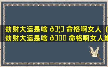 劫财大运是啥 🦋 命格啊女人（劫财大运是啥 🐅 命格啊女人婚姻）